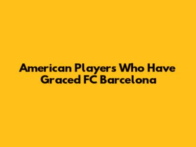 American Players Who Have Graced FC Barcelona