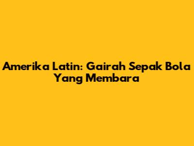Amerika Latin: Gairah Sepak Bola Yang Membara