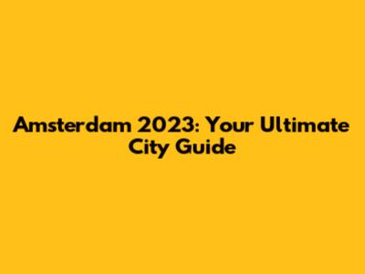 Amsterdam 2023: Your Ultimate City Guide