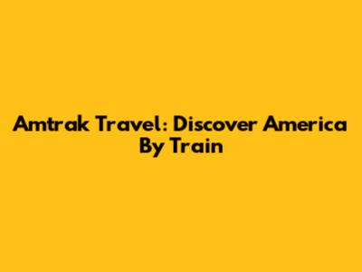 Amtrak Travel: Discover America By Train