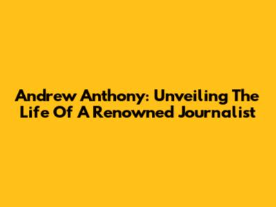 Andrew Anthony: Unveiling The Life Of A Renowned Journalist