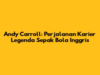 Andy Carroll: Perjalanan Karier Legenda Sepak Bola Inggris