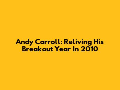 Andy Carroll: Reliving His Breakout Year In 2010