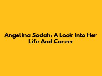 Angelina Sodah: A Look Into Her Life And Career