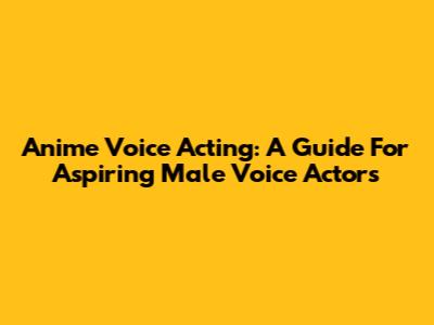 Anime Voice Acting: A Guide For Aspiring Male Voice Actors