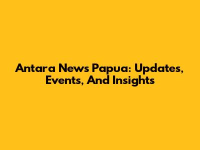 Antara News Papua: Updates, Events, And Insights