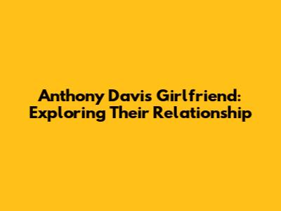 Anthony Davis' Girlfriend: Exploring Their Relationship