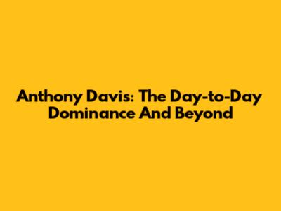 Anthony Davis: The Day-to-Day Dominance And Beyond