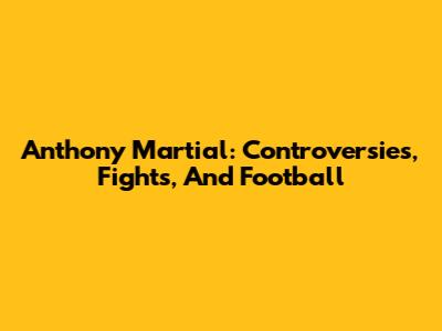 Anthony Martial: Controversies, Fights, And Football