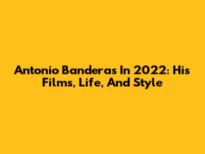Antonio Banderas In 2022: His Films, Life, And Style