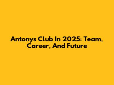 Antony's Club In 2025: Team, Career, And Future