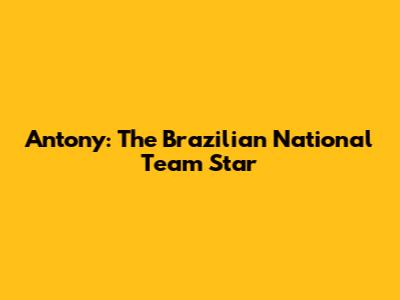 Antony: The Brazilian National Team Star