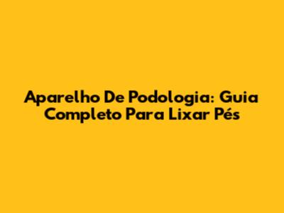 Aparelho De Podologia: Guia Completo Para Lixar Pés