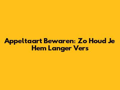 Appeltaart Bewaren: Zo Houd Je Hem Langer Vers