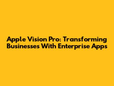 Apple Vision Pro: Transforming Businesses With Enterprise Apps