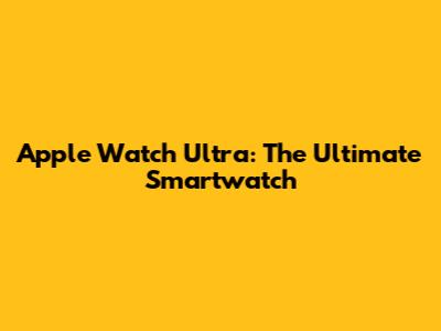 Apple Watch Ultra: The Ultimate Smartwatch