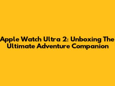 Apple Watch Ultra 2: Unboxing The Ultimate Adventure Companion