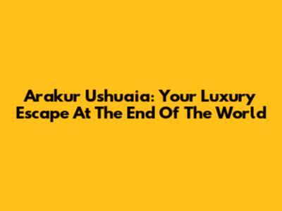 Arakur Ushuaia: Your Luxury Escape At The End Of The World
