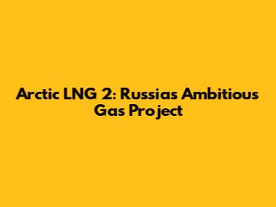 Arctic LNG 2: Russia's Ambitious Gas Project