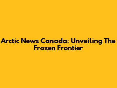 Arctic News Canada: Unveiling The Frozen Frontier