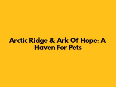 Arctic Ridge & Ark Of Hope: A Haven For Pets
