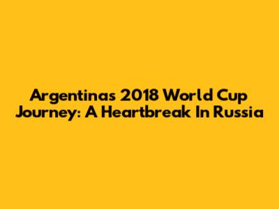 Argentina's 2018 World Cup Journey: A Heartbreak In Russia