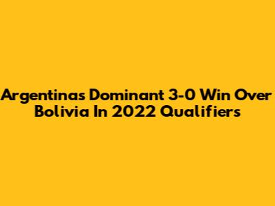 Argentina's Dominant 3-0 Win Over Bolivia In 2022 Qualifiers