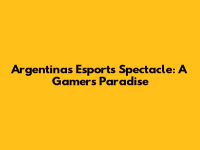 Argentina's Esports Spectacle: A Gamer's Paradise