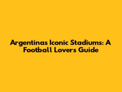 Argentina's Iconic Stadiums: A Football Lover's Guide