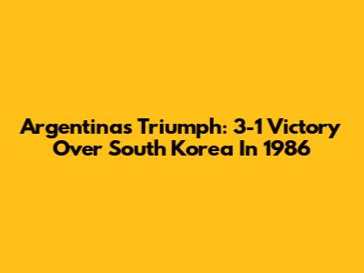 Argentina's Triumph: 3-1 Victory Over South Korea In 1986