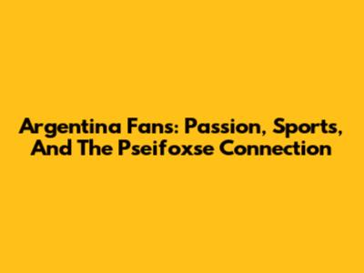 Argentina Fans: Passion, Sports, And The Pseifoxse Connection