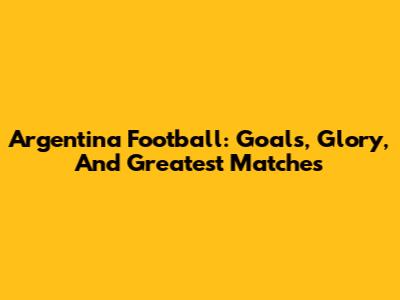 Argentina Football: Goals, Glory, And Greatest Matches