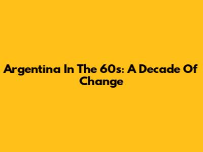 Argentina In The 60s: A Decade Of Change