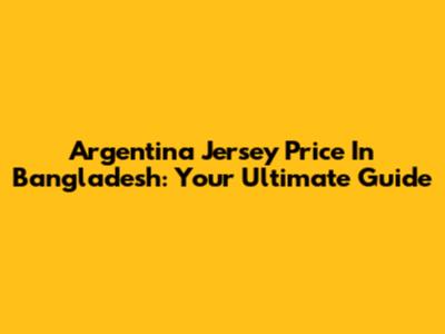 Argentina Jersey Price In Bangladesh: Your Ultimate Guide