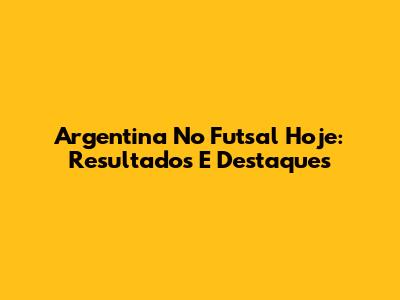 Argentina No Futsal Hoje: Resultados E Destaques