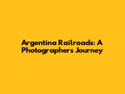 Argentina Railroads: A Photographer's Journey