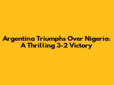 Argentina Triumphs Over Nigeria: A Thrilling 3-2 Victory