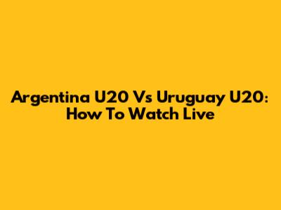 Argentina U20 Vs Uruguay U20: How To Watch Live