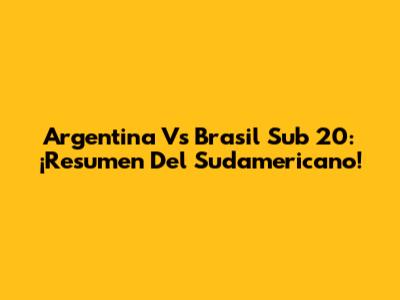 Argentina Vs Brasil Sub 20: ¡Resumen Del Sudamericano!