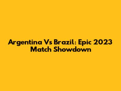 Argentina Vs Brazil: Epic 2023 Match Showdown
