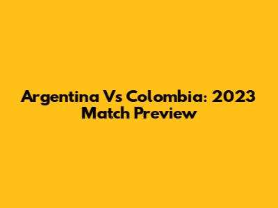 Argentina Vs Colombia: 2023 Match Preview
