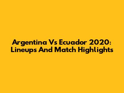Argentina Vs Ecuador 2020: Lineups And Match Highlights