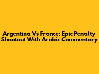 Argentina Vs France: Epic Penalty Shootout With Arabic Commentary