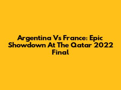 Argentina Vs France: Epic Showdown At The Qatar 2022 Final