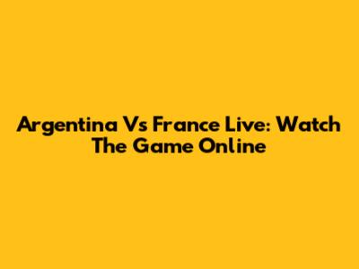 Argentina Vs France Live: Watch The Game Online