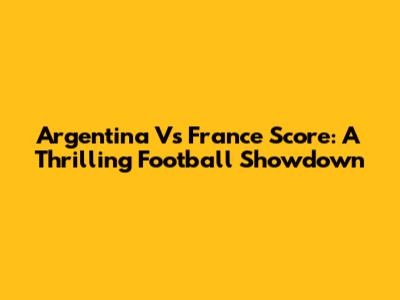 Argentina Vs France Score: A Thrilling Football Showdown