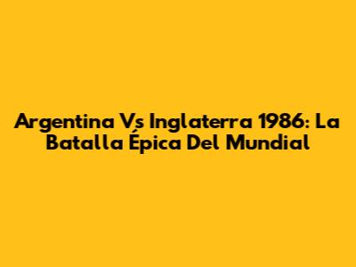 Argentina Vs Inglaterra 1986: La Batalla Épica Del Mundial