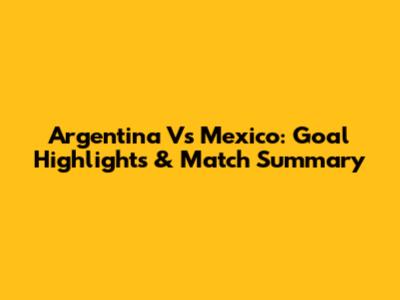 Argentina Vs Mexico: Goal Highlights & Match Summary