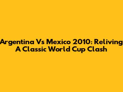 Argentina Vs Mexico 2010: Reliving A Classic World Cup Clash