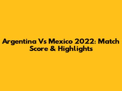 Argentina Vs Mexico 2022: Match Score & Highlights